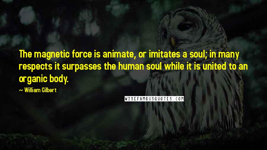William Gilbert quotes: The magnetic force is animate, or imitates a soul; in many respects it surpasses the human soul while it is united to an organic body.