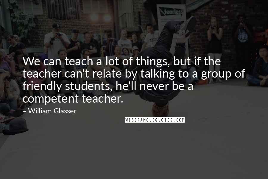 William Glasser quotes: We can teach a lot of things, but if the teacher can't relate by talking to a group of friendly students, he'll never be a competent teacher. William Glasser quotes: We can teach a lot of things, but if the teacher can't relate by talking to a group of friendly students, he'll never be a competent teacher.