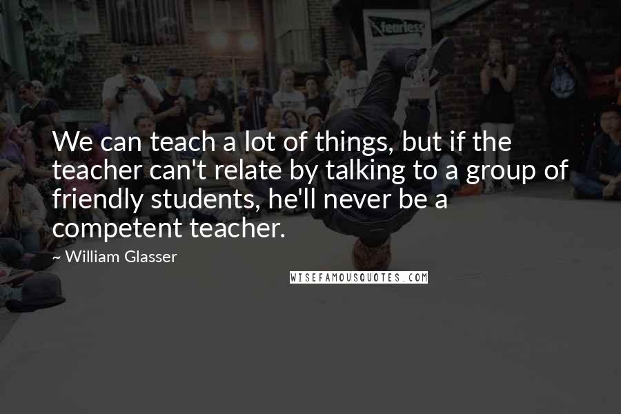 William Glasser quotes: We can teach a lot of things, but if the teacher can't relate by talking to a group of friendly students, he'll never be a competent teacher.