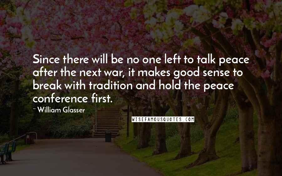 William Glasser quotes: Since there will be no one left to talk peace after the next war, it makes good sense to break with tradition and hold the peace conference first.