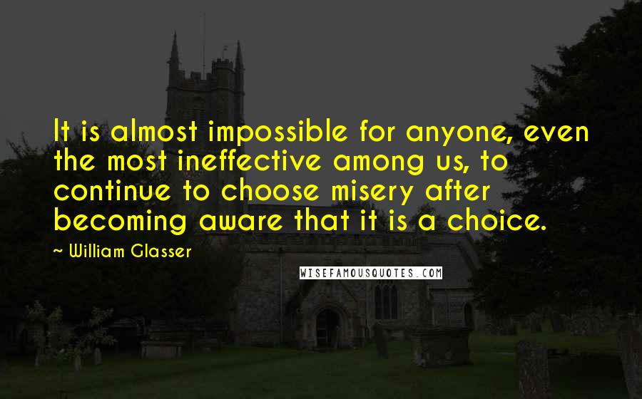William Glasser quotes: It is almost impossible for anyone, even the most ineffective among us, to continue to choose misery after becoming aware that it is a choice. William Glasser quotes: It is almost impossible for anyone, even the most ineffective among us, to continue to choose misery after becoming aware that it is a choice.