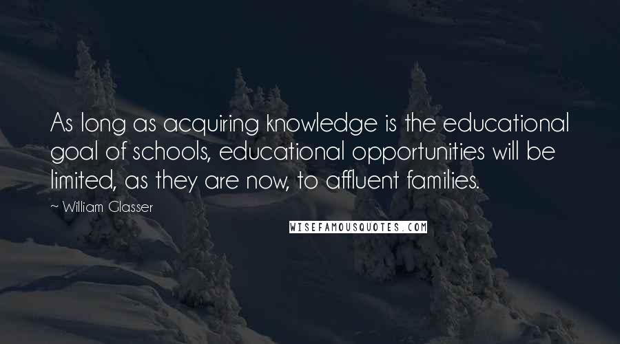 William Glasser quotes: As long as acquiring knowledge is the educational goal of schools, educational opportunities will be limited, as they are now, to affluent families.