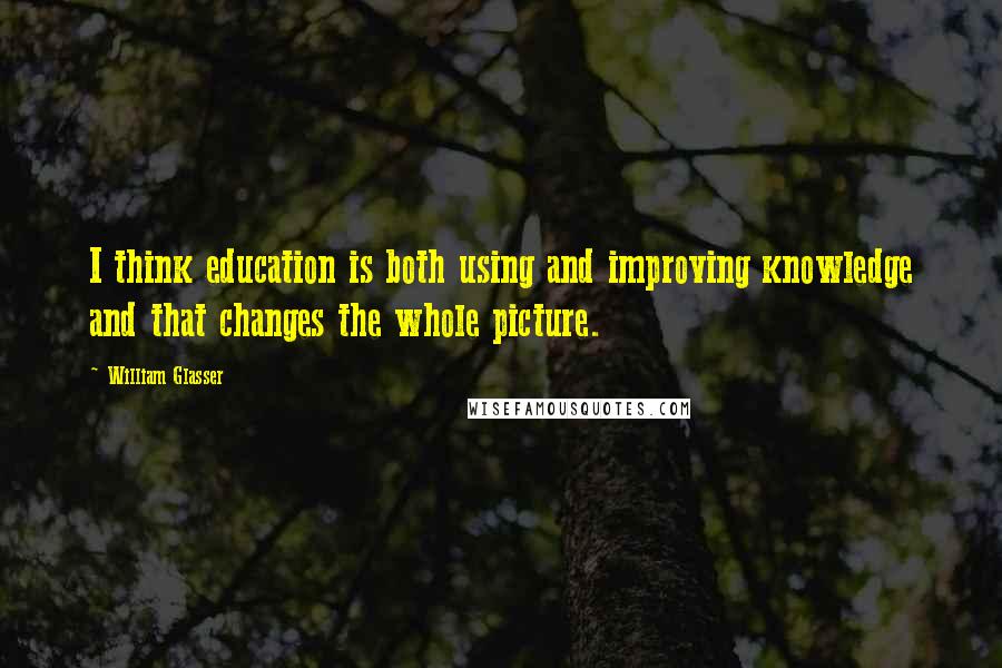 William Glasser quotes: I think education is both using and improving knowledge and that changes the whole picture.