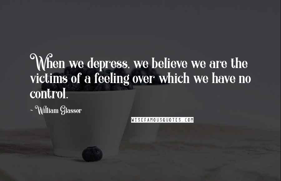 William Glasser quotes: When we depress, we believe we are the victims of a feeling over which we have no control.