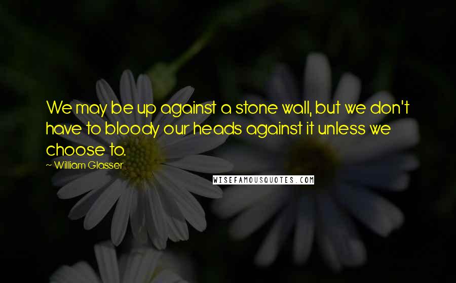 William Glasser quotes: We may be up against a stone wall, but we don't have to bloody our heads against it unless we choose to.