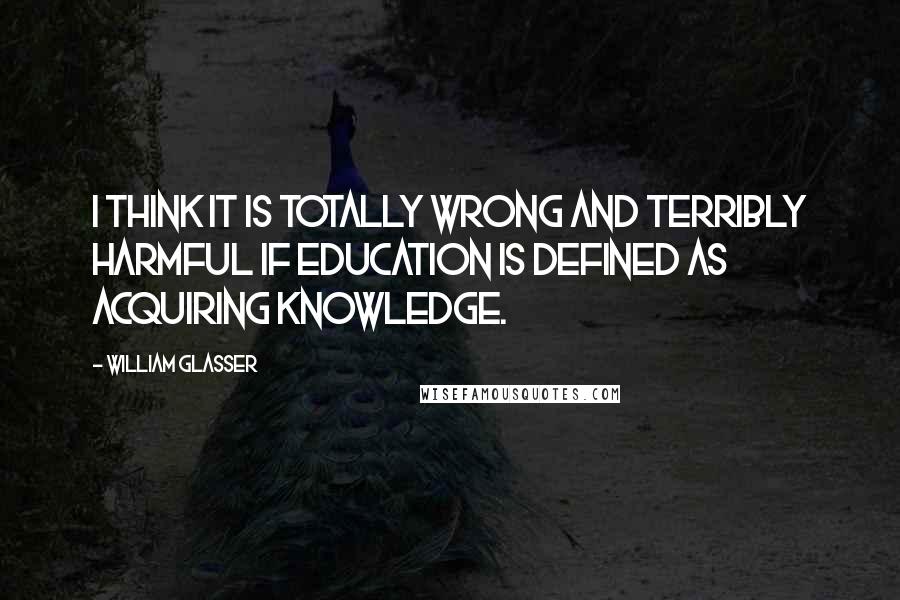 William Glasser quotes: I think it is totally wrong and terribly harmful if education is defined as acquiring knowledge.