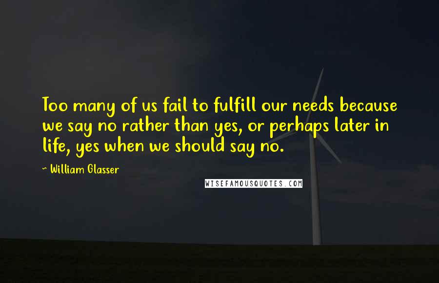 William Glasser quotes: Too many of us fail to fulfill our needs because we say no rather than yes, or perhaps later in life, yes when we should say no.