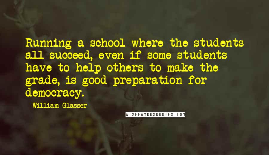 William Glasser quotes: Running a school where the students all succeed, even if some students have to help others to make the grade, is good preparation for democracy. William Glasser quotes: Running a school where the students all succeed, even if some students have to help others to make the grade, is good preparation for democracy.