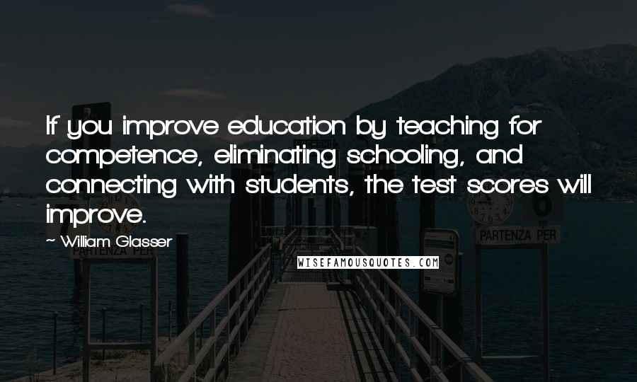 William Glasser quotes: If you improve education by teaching for competence, eliminating schooling, and connecting with students, the test scores will improve. William Glasser quotes: If you improve education by teaching for competence, eliminating schooling, and connecting with students, the test scores will improve.