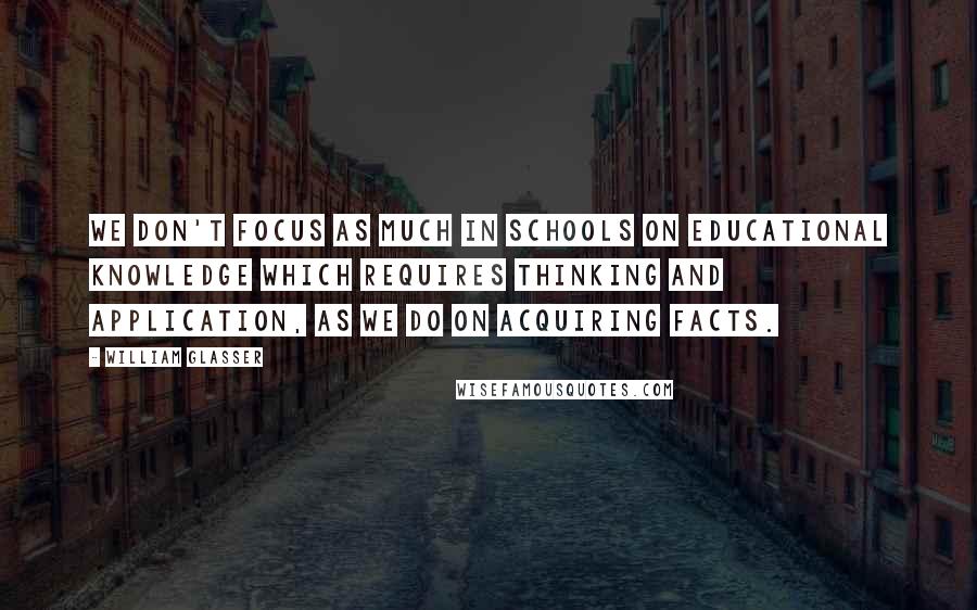 William Glasser quotes: We don't focus as much in schools on educational knowledge which requires thinking and application, as we do on acquiring facts. William Glasser quotes: We don't focus as much in schools on educational knowledge which requires thinking and application, as we do on acquiring facts.