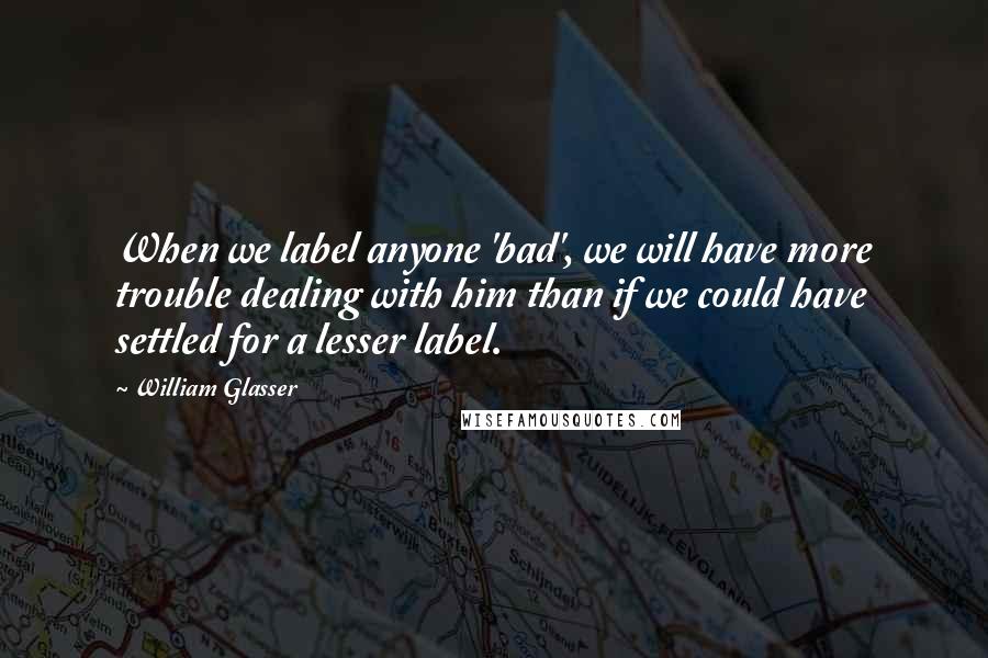 William Glasser quotes: When we label anyone 'bad', we will have more trouble dealing with him than if we could have settled for a lesser label. William Glasser quotes: When we label anyone 'bad', we will have more trouble dealing with him than if we could have settled for a lesser label.
