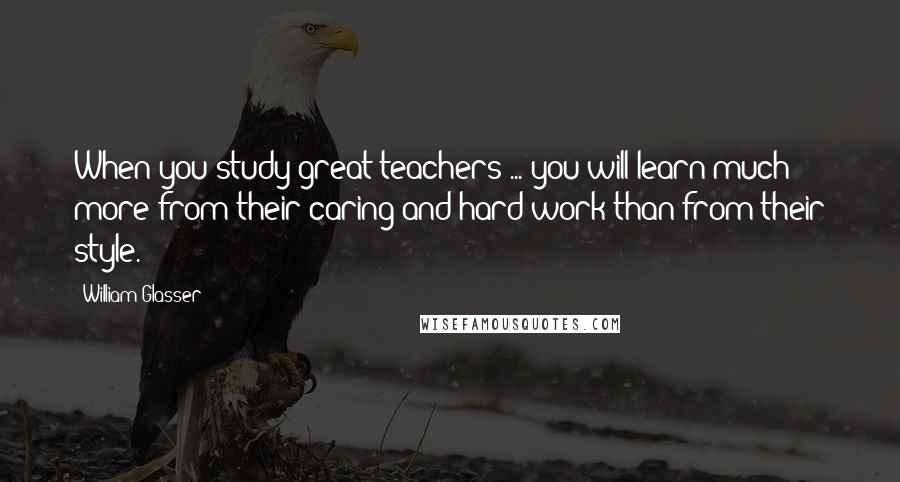 William Glasser quotes: When you study great teachers ... you will learn much more from their caring and hard work than from their style.
