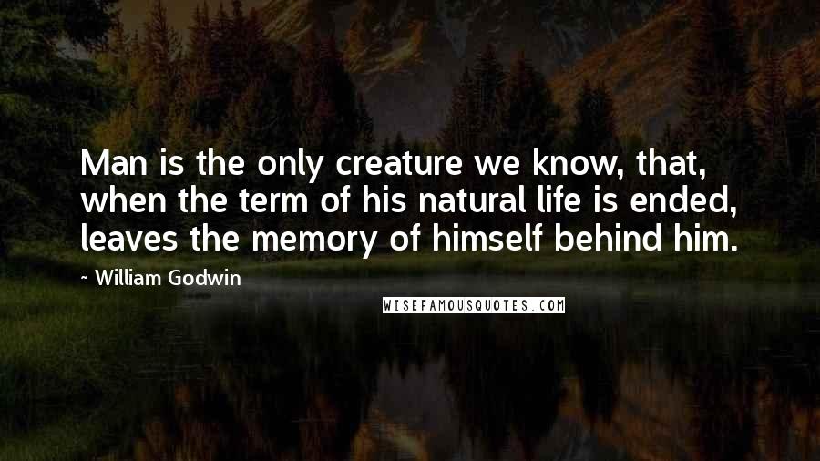 William Godwin quotes: Man is the only creature we know, that, when the term of his natural life is ended, leaves the memory of himself behind him.