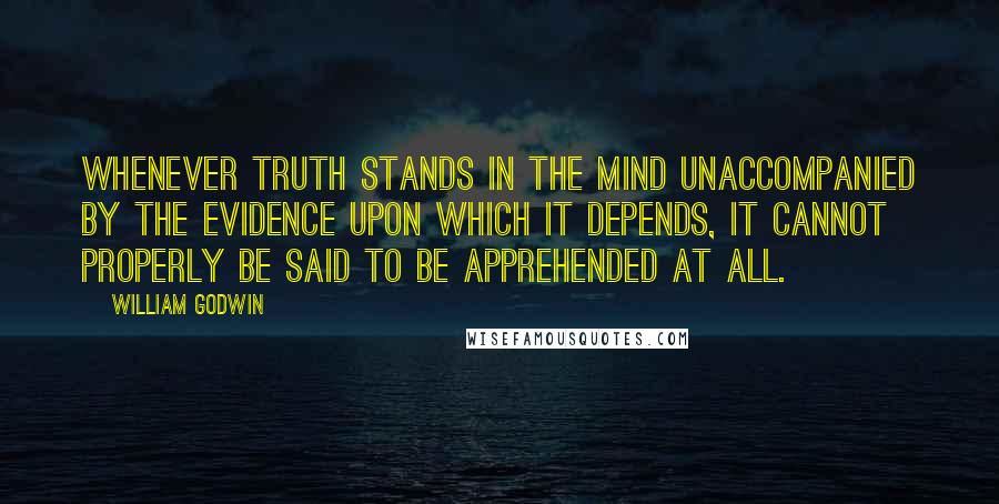 William Godwin quotes: Whenever truth stands in the mind unaccompanied by the evidence upon which it depends, it cannot properly be said to be apprehended at all. William Godwin quotes: Whenever truth stands in the mind unaccompanied by the evidence upon which it depends, it cannot properly be said to be apprehended at all.