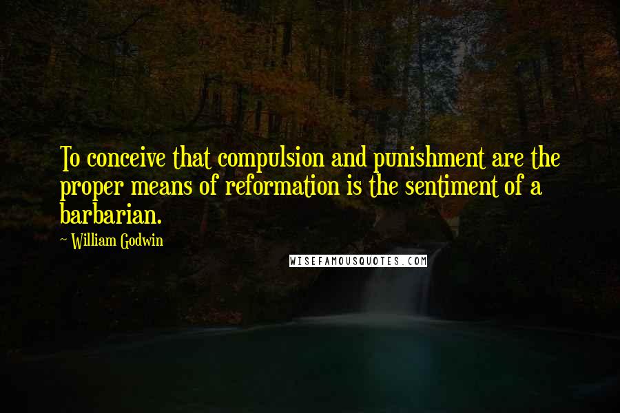 William Godwin quotes: To conceive that compulsion and punishment are the proper means of reformation is the sentiment of a barbarian.