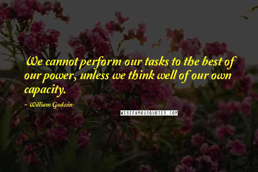 William Godwin quotes: We cannot perform our tasks to the best of our power, unless we think well of our own capacity.