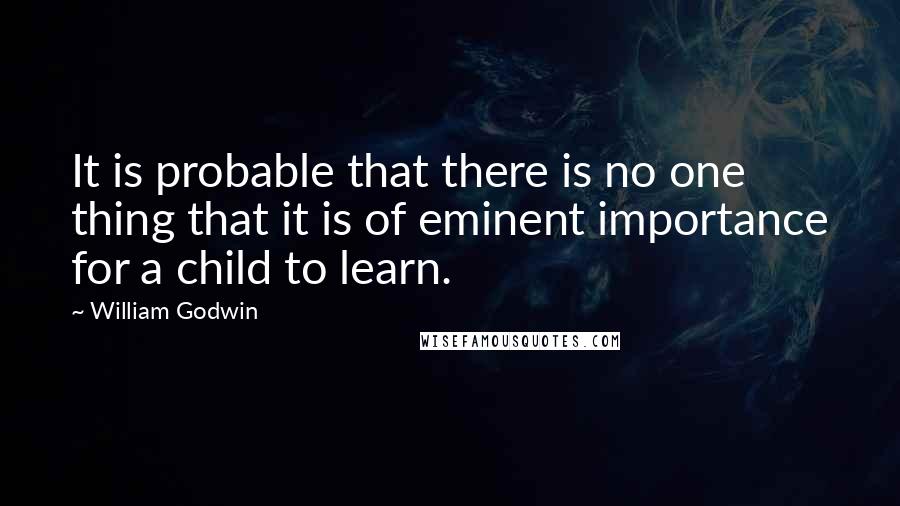 William Godwin quotes: It is probable that there is no one thing that it is of eminent importance for a child to learn.
