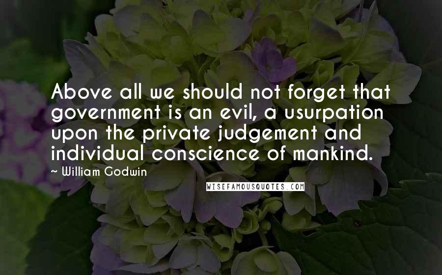 William Godwin quotes: Above all we should not forget that government is an evil, a usurpation upon the private judgement and individual conscience of mankind.