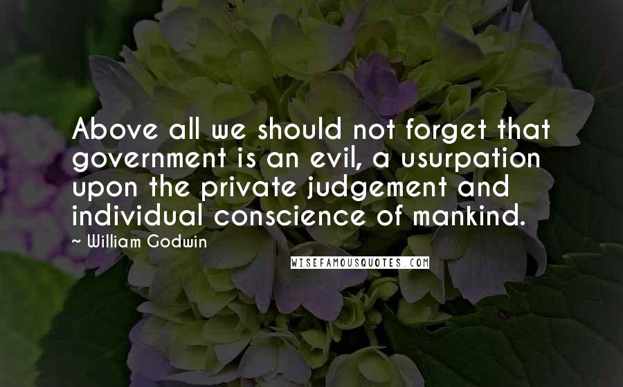 William Godwin quotes: Above all we should not forget that government is an evil, a usurpation upon the private judgement and individual conscience of mankind. William Godwin quotes: Above all we should not forget that government is an evil, a usurpation upon the private judgement and individual conscience of mankind.