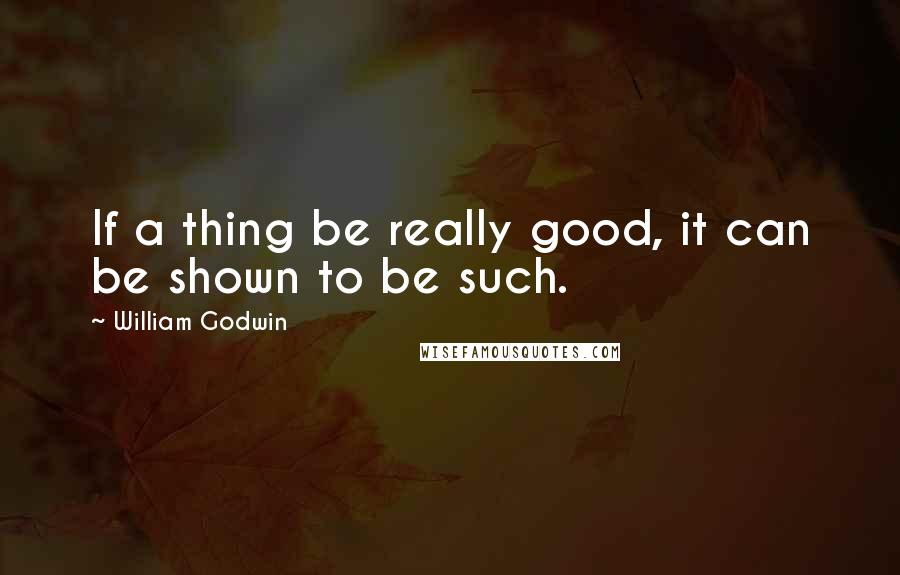 William Godwin quotes: If a thing be really good, it can be shown to be such.