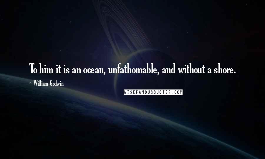William Godwin quotes: To him it is an ocean, unfathomable, and without a shore.