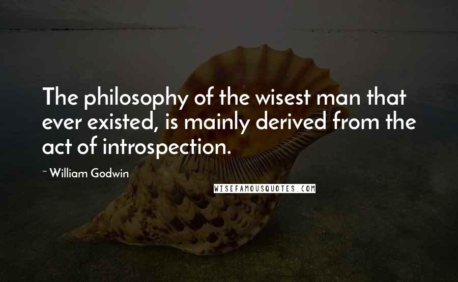 William Godwin quotes: The philosophy of the wisest man that ever existed, is mainly derived from the act of introspection.