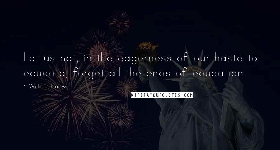 William Godwin quotes: Let us not, in the eagerness of our haste to educate, forget all the ends of education.