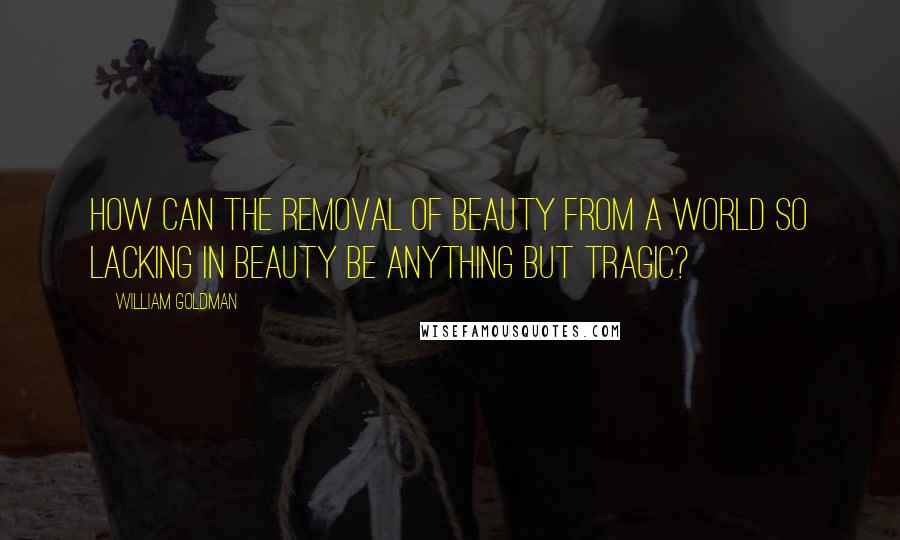 William Goldman quotes: How can the removal of beauty from a world so lacking in beauty be anything but tragic?