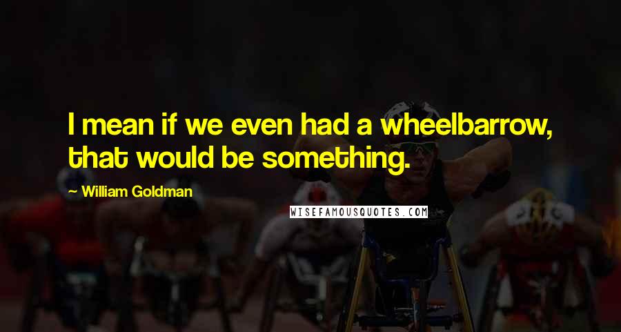 William Goldman quotes: I mean if we even had a wheelbarrow, that would be something.