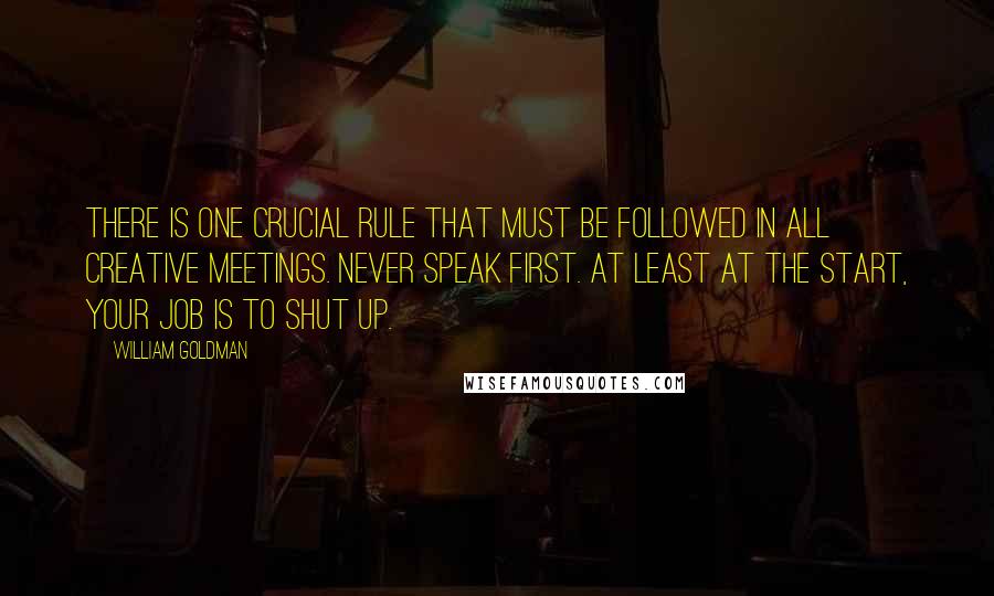William Goldman quotes: There is one crucial rule that must be followed in all creative meetings. Never speak first. At least at the start, your job is to shut up. William Goldman quotes: There is one crucial rule that must be followed in all creative meetings. Never speak first. At least at the start, your job is to shut up.