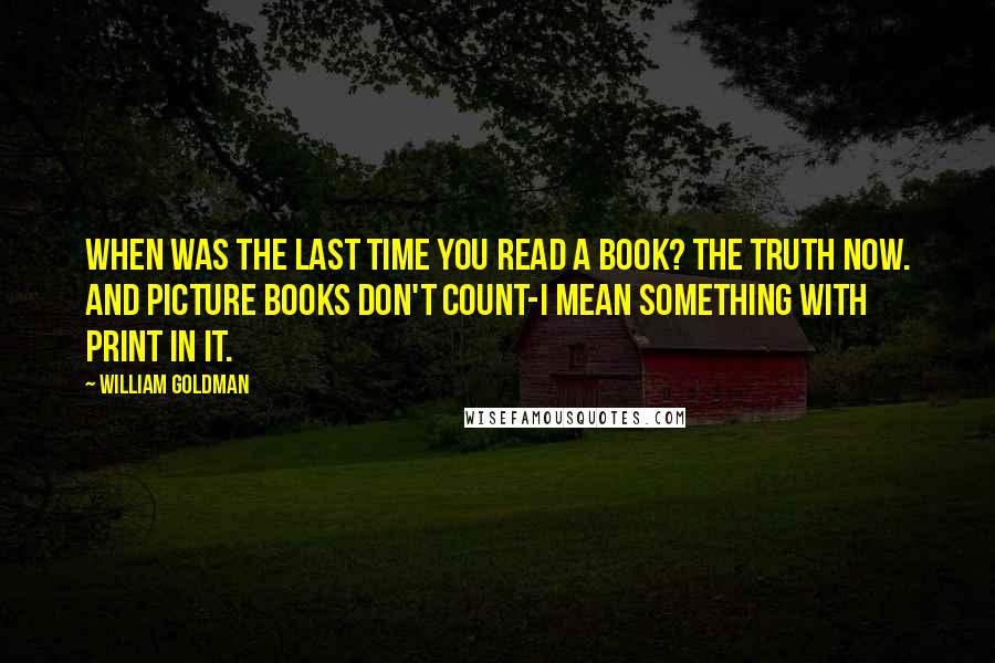 William Goldman quotes: When was the last time you read a book? The truth now. And picture books don't count-I mean something with print in it.