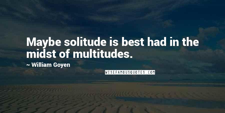 William Goyen quotes: Maybe solitude is best had in the midst of multitudes.