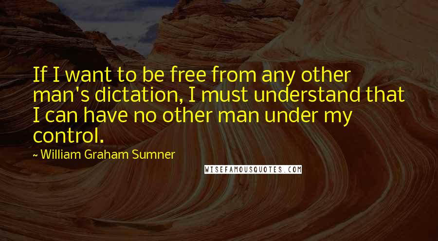 William Graham Sumner quotes: If I want to be free from any other man's dictation, I must understand that I can have no other man under my control.