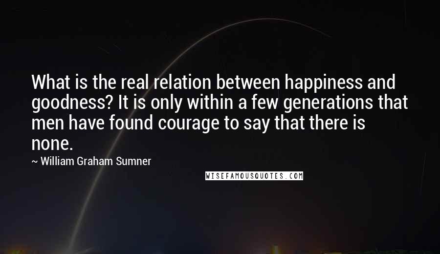 William Graham Sumner quotes: What is the real relation between happiness and goodness? It is only within a few generations that men have found courage to say that there is none.