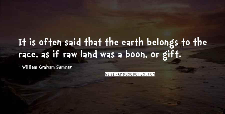 William Graham Sumner quotes: It is often said that the earth belongs to the race, as if raw land was a boon, or gift.