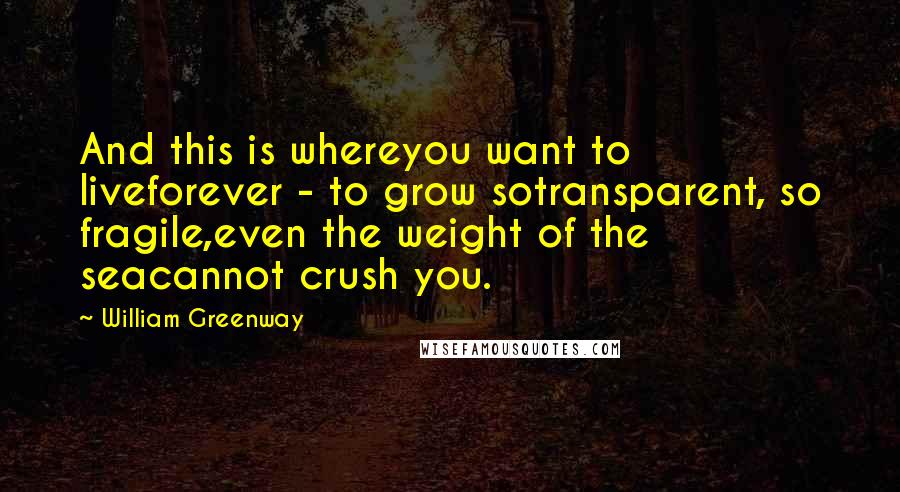 William Greenway quotes: And this is whereyou want to liveforever - to grow sotransparent, so fragile,even the weight of the seacannot crush you.