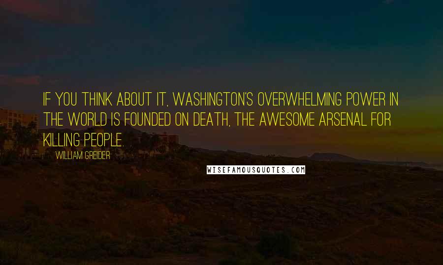 William Greider quotes: If you think about it, Washington's overwhelming power in the world is founded on death, the awesome arsenal for killing people.