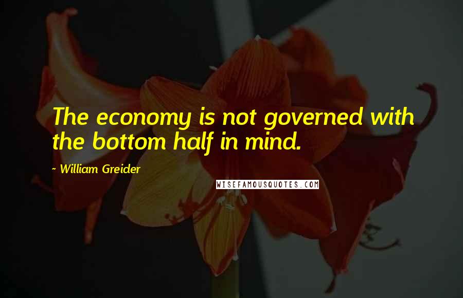 William Greider quotes: The economy is not governed with the bottom half in mind.