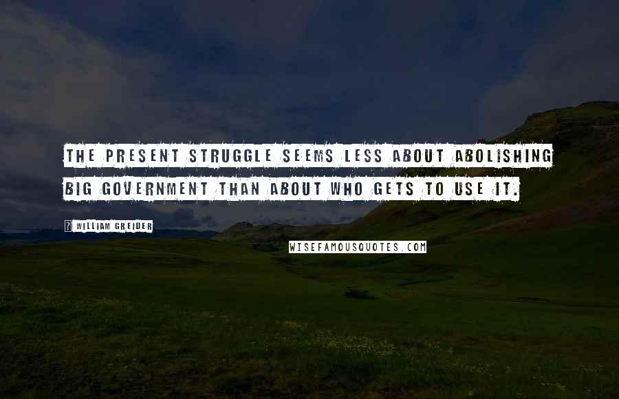 William Greider quotes: The present struggle seems less about abolishing big government than about who gets to use it.