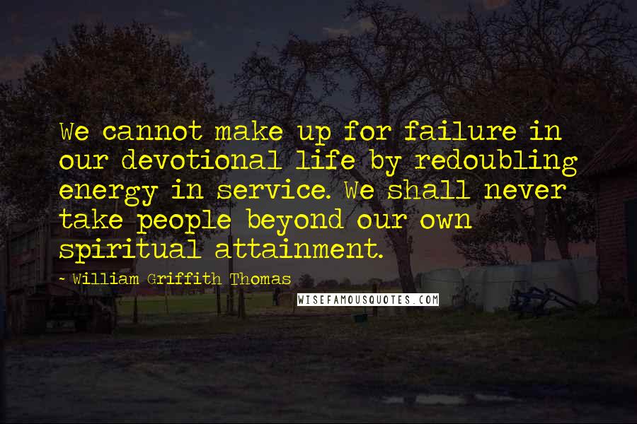 William Griffith Thomas quotes: We cannot make up for failure in our devotional life by redoubling energy in service. We shall never take people beyond our own spiritual attainment.