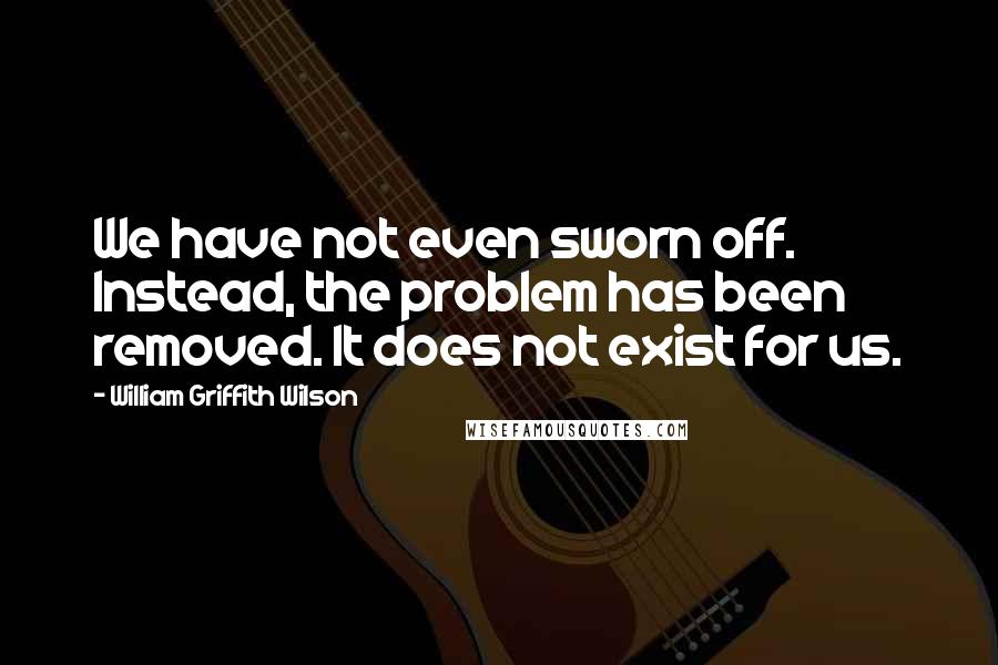 William Griffith Wilson quotes: We have not even sworn off. Instead, the problem has been removed. It does not exist for us.