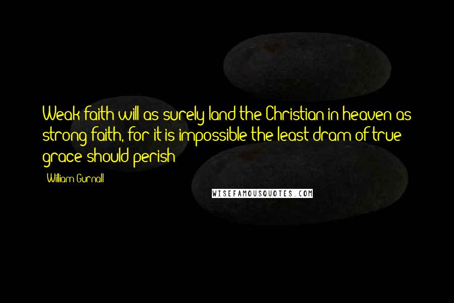 William Gurnall quotes: Weak faith will as surely land the Christian in heaven as strong faith, for it is impossible the least dram of true grace should perish