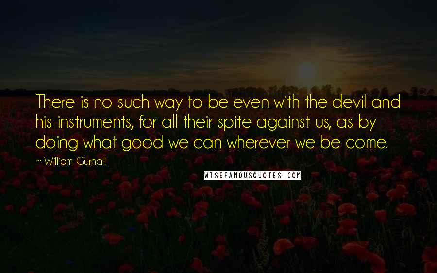 William Gurnall quotes: There is no such way to be even with the devil and his instruments, for all their spite against us, as by doing what good we can wherever we be