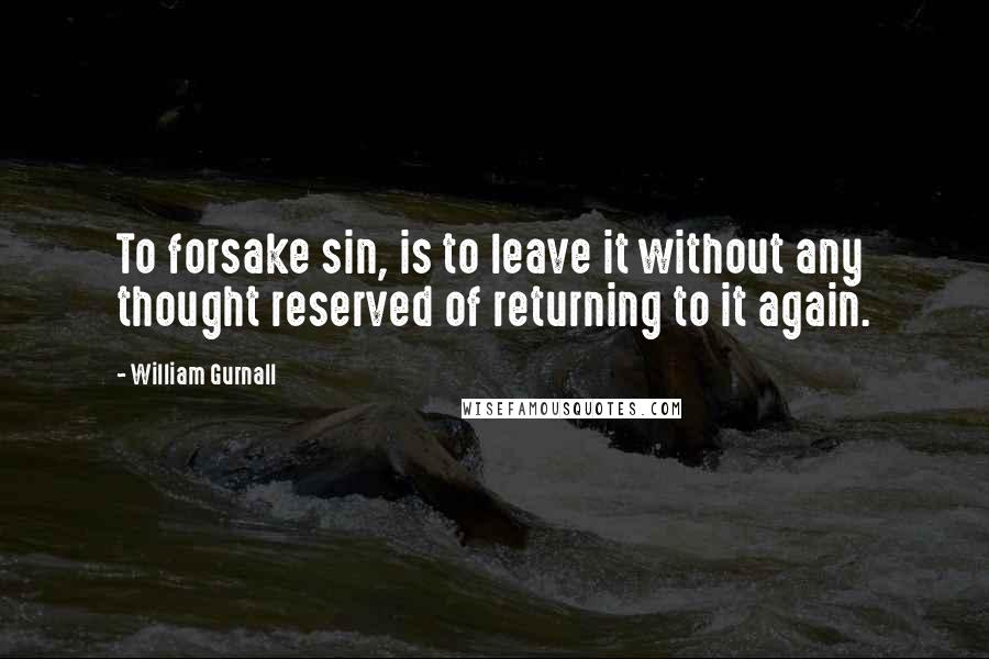 William Gurnall quotes: To forsake sin, is to leave it without any thought reserved of returning to it again.