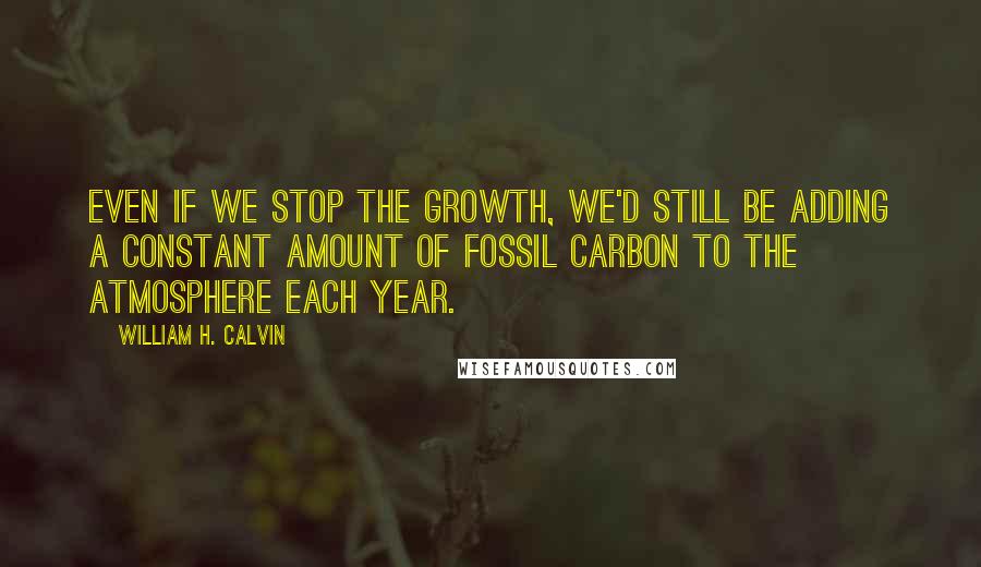 William H. Calvin quotes: Even if we stop the growth, we'd still be adding a constant amount of fossil carbon to the atmosphere each year.