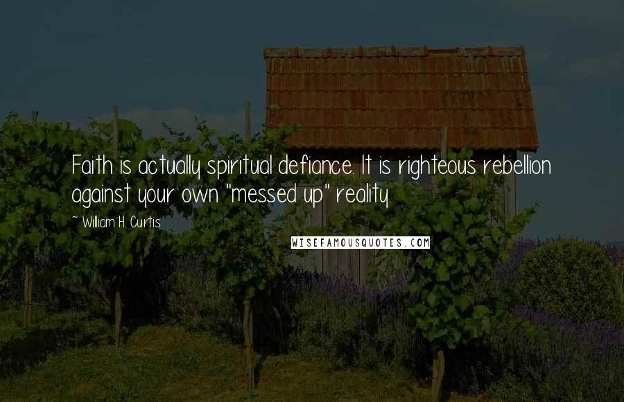 William H. Curtis quotes: Faith is actually spiritual defiance. It is righteous rebellion against your own "messed up" reality.