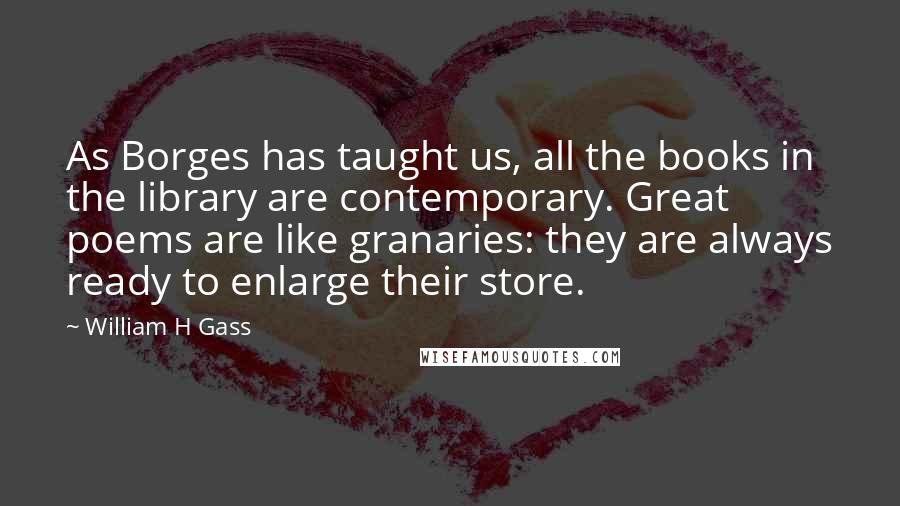 William H Gass quotes: As Borges has taught us, all the books in the library are contemporary. Great poems are like granaries: they are always ready to enlarge their store.