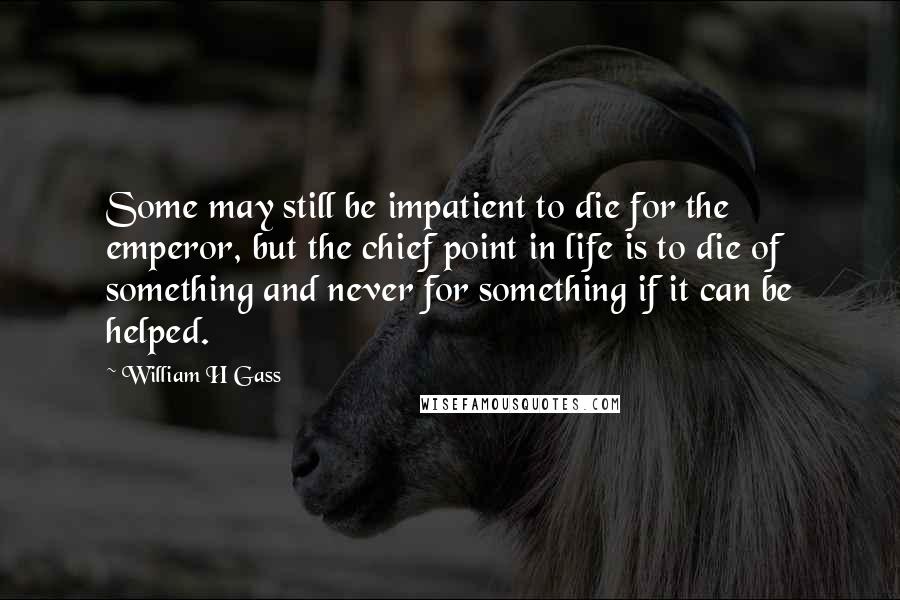 William H Gass quotes: Some may still be impatient to die for the emperor, but the chief point in life is to die of something and never for something if it can be helped.