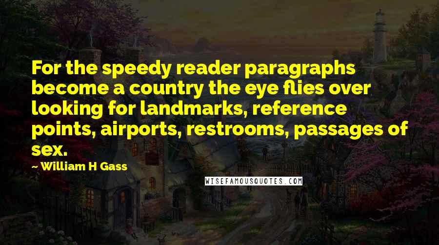 William H Gass quotes: For the speedy reader paragraphs become a country the eye flies over looking for landmarks, reference points, airports, restrooms, passages of sex.