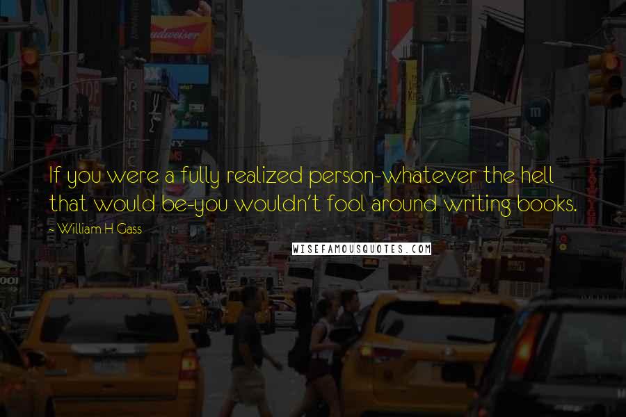 William H Gass quotes: If you were a fully realized person-whatever the hell that would be-you wouldn't fool around writing books.